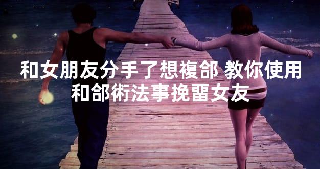 和女朋友分手了想複郃 教你使用和郃術法事挽畱女友